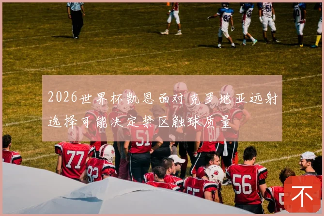 2026世界杯凯恩面对克罗地亚远射选择可能决定禁区触球质量